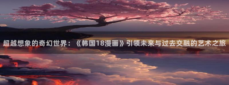 美脚女神漫画在线：超越想象的奇幻世界：《韩国18漫画》引领未来与过去交融的艺术之旅